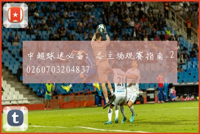 中超球迷必备:各主场观赛指南_20260703204837