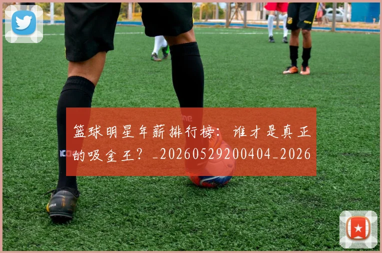 篮球明星年薪排行榜：谁才是真正的吸金王？_20260529200404_20260804164659