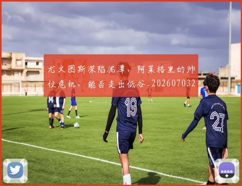 尤文图斯深陷泥潭，阿莱格里的帅位危机，能否走出低谷_20260703233954_20260722151627