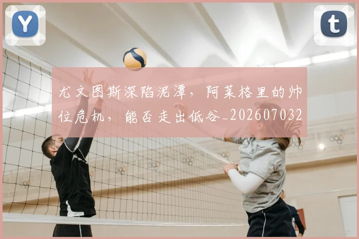 尤文图斯深陷泥潭,阿莱格里的帅位危机,能否走出低谷_20260703233954_20260722151627