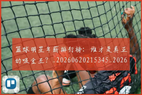 篮球明星年薪排行榜：谁才是真正的吸金王？_20260620215345_20260708200240