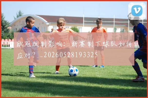 欧冠改制影响:新赛制下球队如何应对?_20260528193325