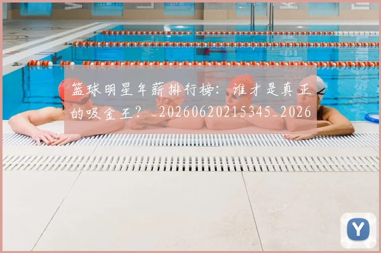 篮球明星年薪排行榜：谁才是真正的吸金王？_20260620215345_20260708200240